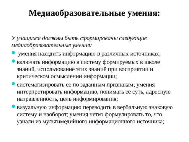 Медиаобразовательные умения:   У учащихся должны быть сформированы следующие медиаобразовательные умения:  умения находить информацию в различных источниках; включать информацию в систему формируемых в школе знаний, использование этих знаний при восприятии и критическом осмыслении информации; систематизировать ее по заданным признакам; умения интерпретировать информацию, понимать ее суть, адресную направленность, цель информирования; визуальную информацию переводить в вербальную знаковую систему и наоборот; умения четко формулировать то, что узнали из мультимедийного информационного источника; 