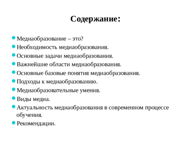 Содержание : Медиаобразование – это? Необходимость медиаобразования. Основные задачи медиаобразования. Важнейшие области медиаобразования. Основные базовые понятия медиаобразования. Подходы к медиаобразованию. Медиаобразовательные умения. Виды медиа. Актуальность медиаобразования в современном процессе обучения. Рекомендации. 