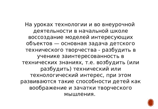  На уроках технологии и во внеурочной деятельности в начальной школе воссоздание моделей интересующих объектов — основная задача детского технического творчества - разбудить в ученике заинтересованность в технических знаниях, т.е. возбудить (или разбудить) технический или технологический интерес, при этом развиваются такие способности детей как воображение и зачатки творческого мышления. 