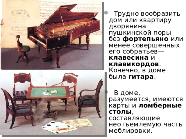  Трудно вообразить дом или квартиру дворянина пушкинской поры без фортепьяно или менее совершенных его собратьев— клавесина и клавикордов . Конечно, в доме была гитара .  В доме, разумеется, имеются карты и ломберные  столы , составляющие неотъемлемую часть меблировки.  