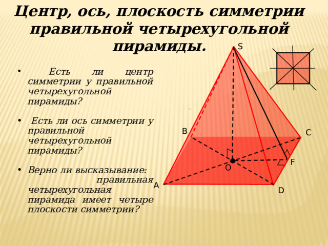 Центр, ось, плоскость симметрии правильной четырехугольной пирамиды. S  Есть ли центр симметрии у правильной четырехугольной пирамиды?   Есть ли ось симметрии у правильной четырехугольной пирамиды?  Верно ли высказывание: правильная четырехугольная пирамида имеет четыре плоскости симметрии?  B C F O A D 