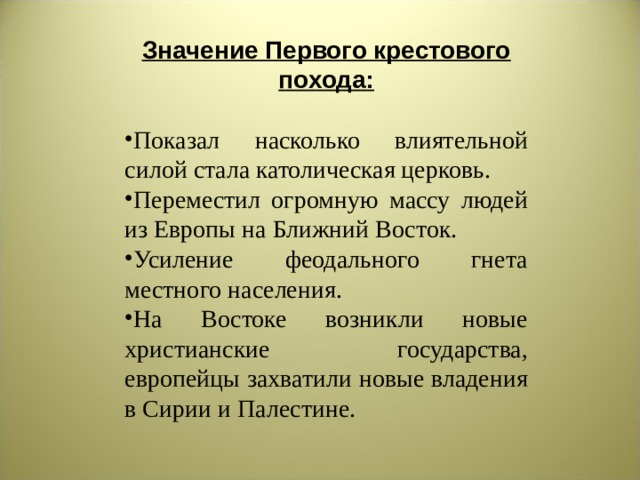 Значение Первого крестового похода: Показал насколько влиятельной силой стала католическая церковь. Переместил огромную массу людей из Европы на Ближний Восток. Усиление феодального гнета местного населения. На Востоке возникли новые христианские государства, европейцы захватили новые владения в Сирии и Палестине. 