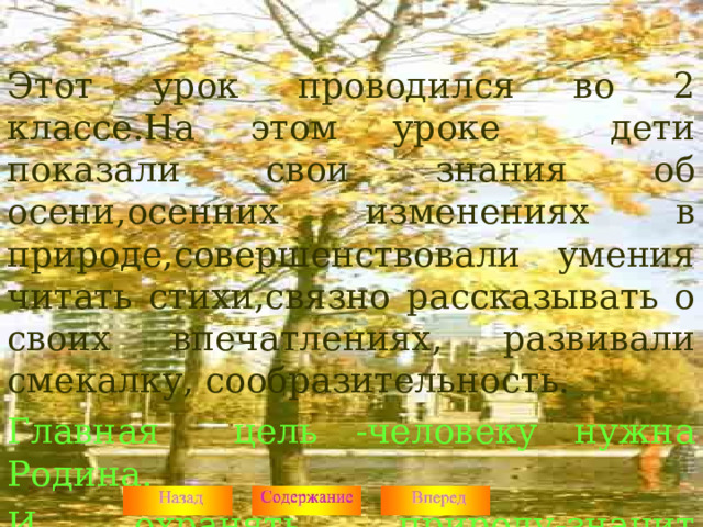 Этот урок проводился во 2 классе.На этом уроке дети показали свои знания об осени,осенних изменениях в природе,совершенствовали умения читать стихи,связно рассказывать о своих впечатлениях, развивали смекалку, сообразительность. Главная цель -человеку нужна Родина. И охранять природу-значит охранять Родину .  