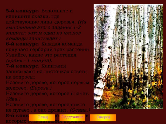 5-й конкурс. Вспомните и напишите сказки, где действующие лица -деревья. (На выполнение этого задания 1-2 минуты; затем один из членов команды зачитывает.) 6-й конкурс. Каждая команда получает гербарий трех растений. Узнайте, какие это растения (время - 1 минута). 7-й конкурс. Капитаны записывают на листочках ответы на вопросы: Назовите дерево, которое первым желтеет. (Береза.) Назовите дерево, которое плачет. (Ива.) Назовите дерево, которое никто не пугает , а оно дрожит. (Осина.) 8-й конкурс. Кольцовка песен, в которых есть названия деревьев (время - 2 мин).  