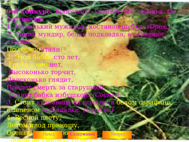 9-й конкурс. Кроссворд. Узнайте эти деревья. По вертикали: 1. Маленький мужичок, костяная шубка. (Орех.) 2. Синий мундир, белая подкладка, в середине сладко По горизо нтали: 2. Этой бабке сто лет,  Горба у нее нет,  Высоконько торчит, Далеконько глядит, Придет смерть за старушкой,  Станет бабка избушкой. (Сосна.) 3. Стоит красавица на поляне: в белом сарафане,  в зеленом полушалке. (Береза.) 4. Весной цвету, Летом плод приношу, Осенью не увядаю,  Зимой не умираю. (Ель.)  