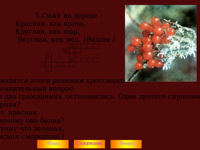 5.Сижу на дереве : 5.Сижу на дереве : 5.Сижу на дереве : Красная, как кровь, Круглая, как шар,  Вкусная, как мед. (Вишня.)  Подводятся итоги решения кроссворда. Дополнительный вопрос: Шли два гражданина, остановились. Один другого спрашивает: - Черная? - Нет, красная. - А почему она белая? - Потому что зеленая. (Красная смородина.)  