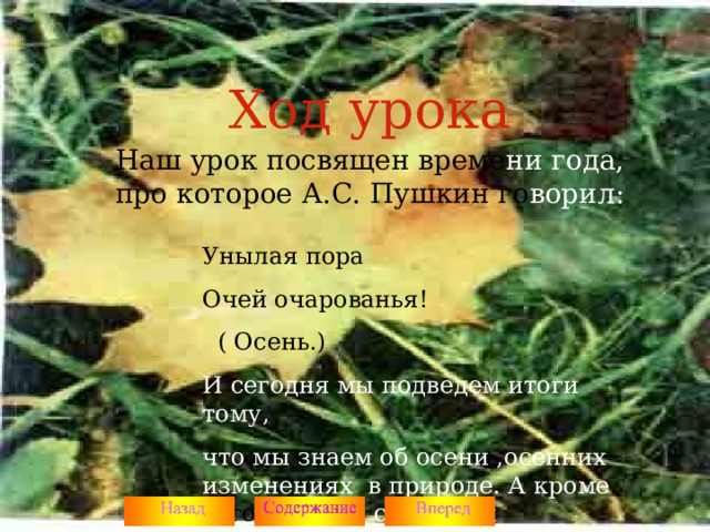 Ход урока Наш урок посвящен време ни года, про которое А.С. Пушкин го ворил: Унылая пора Очей очарованья!  ( Осень.) И сегодня мы подведем итоги тому, что мы знаем об осени ,осенних изменениях в природе. А кроме того, мы еще сможем и посоревноваться.  