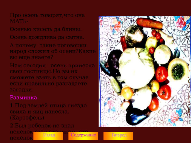 Про осень говорят,что она МАТЬ- Осенью кисель да блины. Осень дождлива да сытна. А почему такие поговорки народ сложил об осени?Какие вы еще знаете? Нам сегодня осень принесла свои гостинцы.Но вы их сможете взять в том случае если правильно разгадаете загадки. Разминка. 1.Под землей птица гнездо свила и яиц нанесла.(Картофель) 2.Был ребенок-не знал пеленок,стал стариком -сто пеленок на нем.(Капуста)  