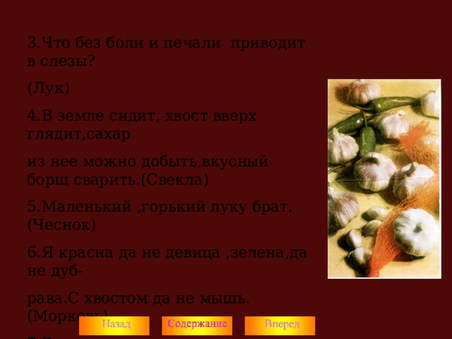 3.Что без боли и печали приводит в слезы? (Лук) 4.В земле сидит, хвост вверх глядит,сахар из нее можно добыть,вкусный борщ сварить.(Свекла) 5.Маленький ,горький луку брат.(Чеснок) 6.Я красна да не девица ,зелена,да не дуб- рава.С хвостом да не мышь.(Морковь) 7.В маленьком горшочке кашка сладка. (Орех) Подведение итогов разминки. 