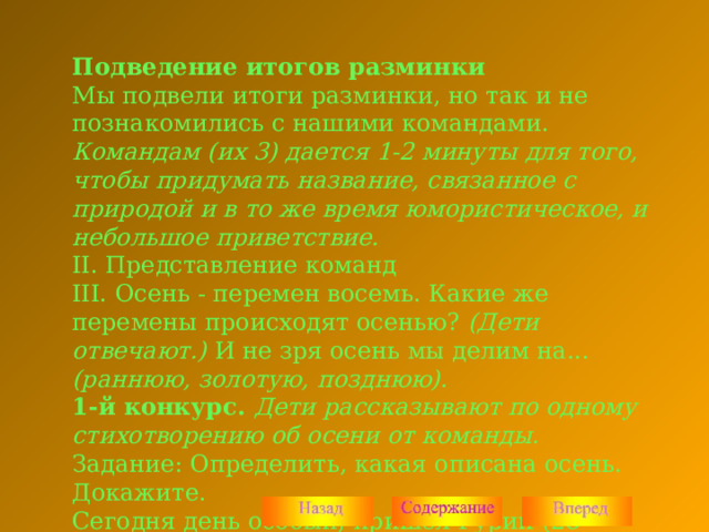 Подведение итогов разминки Мы подвели итоги разминки, но так и не познакомились с нашими командами. Командам (их 3) дается 1-2 минуты для того, чтобы придумать название, связанное с природой и в то же время юмористическое, и небольшое приветствие. II. Представление команд III. Осень - перемен восемь. Какие же перемены происходят осенью? (Дети отвечают.) И не зря осень мы делим на... (раннюю, золотую, позднюю). 1-й конкурс. Дети рассказывают по одному стихотворению об осени от команды. Задание: Определить, какая описана осень. Докажите. Сегодня день особый, пришел Гурий (28 ноября). В народе примета: коли на Гурия ляжет снег, так лежать ему до половодья. 