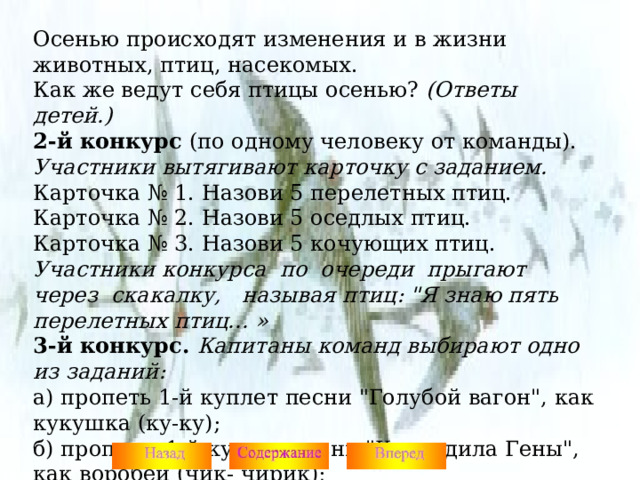 Осенью происходят изменения и в жизни животных, птиц, насекомых. Как же ведут себя птицы осенью? (Ответы детей.) 2-й конкурс (по одному человеку от команды). Участники вытягивают карточку с заданием. Карточка № 1. Назови 5 перелетных птиц. Карточка № 2. Назови 5 оседлых птиц. Карточка № 3. Назови 5 кочующих птиц. Участники конкурса по очереди прыгают через скакалку, называя птиц: 
