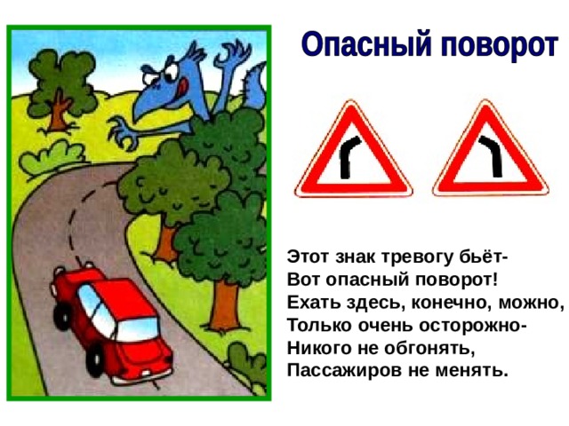 Этот знак тревогу бьёт- Вот опасный поворот! Ехать здесь, конечно, можно, Только очень осторожно- Никого не обгонять, Пассажиров не менять. 