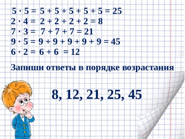 5 · 5 = 5 + 5 + 5 + 5 + 5 = 25 2 · 4 = 2 + 2 + 2 + 2 = 8 7 · 3 = 7 + 7 + 7 = 21 9 · 5 = 9 + 9 + 9 + 9 + 9 = 45 6 · 2 = 6 + 6 = 12 Запиши ответы в порядке возрастания 8, 12, 21, 25, 45