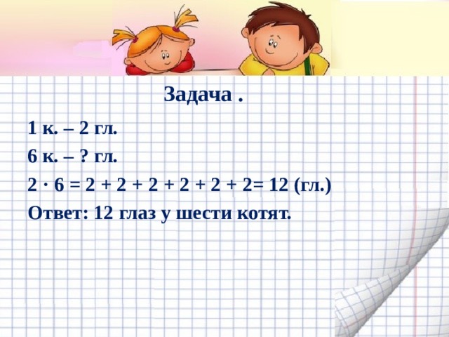 Задача . 1 к. – 2 гл. 6 к. – ? гл. 2 · 6 = 2 + 2 + 2 + 2 + 2 + 2= 12 (гл.) Ответ: 12 глаз у шести котят.