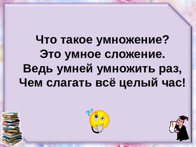 Что такое умножение?  Это умное сложение.  Ведь умней умножить раз,  Чем слагать всё целый час!