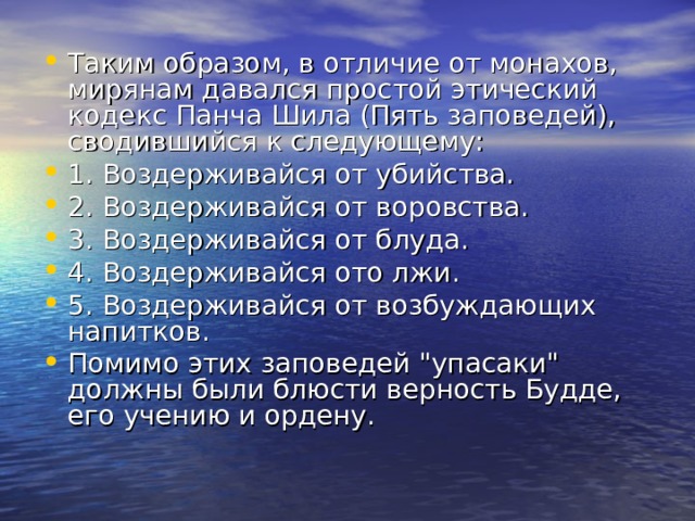 Таким образом, в отличие от монахов, мирянам давался простой этический кодекс Панча Шила (Пять заповедей), сводившийся к следующему: 1. Воздерживайся от убийства. 2. Воздерживайся от воровства. 3. Воздерживайся от блуда. 4. Воздерживайся ото лжи. 5. Воздерживайся от возбуждающих напитков. Помимо этих заповедей 