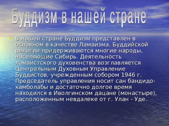 В нашей стране Буддизм представлен в основном в качестве Ламаизма. Буддийской религии придерживаются многие народы, населяющие Сибирь. Деятельность ламаистского духовенства возглавляется Центральным Духовным Управление Буддистов, учрежденным собором 1946 г. Председатель управления носит сан бандидо-хамболабы и достаточно долгое время находился в Иволгинском дацане (монастыре), расположенным невдалеке от г.   Улан   ‑   Уде.  
