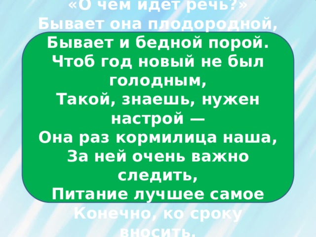 «О чём идёт речь?»  Бывает она плодородной,  Бывает и бедной порой.  Чтоб год новый не был голодным,  Такой, знаешь, нужен настрой —  Она раз кормилица наша,  За ней очень важно следить,  Питание лучшее самое  Конечно, ко сроку вносить. 