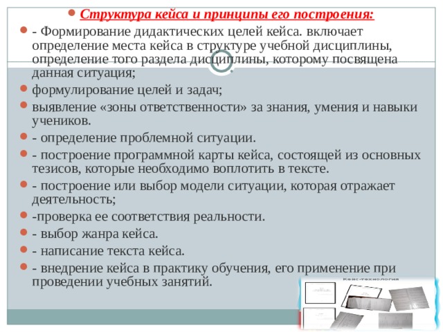 Структура кейса и принципы его построения: - Формирование дидактических целей кейса. включает определение места кейса в структуре учебной дисциплины, определение того раздела дисциплины, которому посвящена данная ситуация; формулирование целей и задач; выявление «зоны ответственности» за знания, умения и навыки учеников. - определение проблемной ситуации. - построение программной карты кейса, состоящей из основных тезисов, которые необходимо воплотить в тексте. - построение или выбор модели ситуации, которая отражает деятельность; -проверка ее соответствия реальности. - выбор жанра кейса. - написание текста кейса. - внедрение кейса в практику обучения, его применение при проведении учебных занятий.  