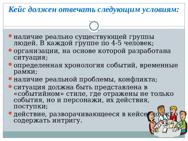  Кейс должен отвечать следующим условиям:    наличие реально существующей группы людей. В каждой группе по 4-5 человек; организации, на основе которой разработана ситуация; определенная хронология событий, временные рамки; наличие реальной проблемы, конфликта; ситуация должна быть представлена в «событийном» стиле, где отражены не только события, но и персонажи, их действия, поступки; действие, разворачивающееся в кейсе, должно содержать интригу.  