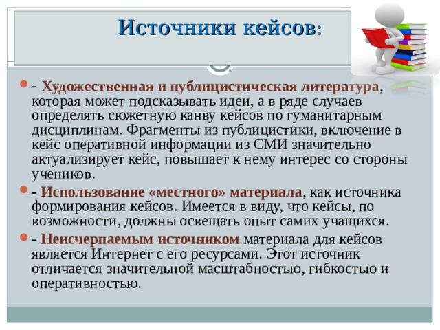 Источники кейсов:   - Художественная и публицистическая литература , которая может подсказывать идеи, а в ряде случаев определять сюжетную канву кейсов по гуманитарным дисциплинам. Фрагменты из публицистики, включение в кейс оперативной информации из СМИ значительно актуализирует кейс, повышает к нему интерес со стороны учеников. - Использование «местного» материала , как источника формирования кейсов. Имеется в виду, что кейсы, по возможности, должны освещать опыт самих учащихся. - Неисчерпаемым источником материала для кейсов является Интернет с его ресурсами. Этот источник отличается значительной масштабностью, гибкостью и оперативностью.  