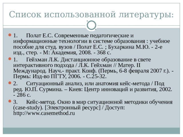 Список использованной литературы: 1.  Полат Е.С. Современные педагогические и информационные технологии в системе образования : учебное пособие для студ. вузов / Полат Е.С. ; Бухаркина М.Ю. - 2-е изд., стер. - М: Академия, 2008. - 368 с. 1.  Гейхман Л.К. Дистанционное образование в свете интерактивного подхода / Л.К. Гейхман // Матер. II Международ. Науч.- практ. Конф. (Пермь, 6-8 февраля 2007 г.). - Пермь: Изд-во ПГТУ, 2006. - С.25-32. 2.  Ситуационный анализ, или анатомия кейс-метода / Под ред. Ю.П. Сурмина. – Киев: Центр инноваций и развития, 2002. - 286 с. 3.  Кейс-метод. Окно в мир ситуационной методики обучения (case-study). [Электронный ресурс] / Доступ: http://www.casemethod.ru  