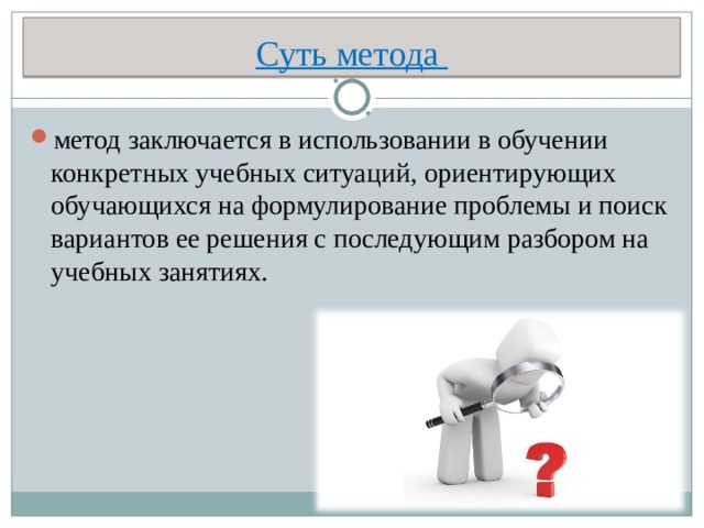 Суть метода метод заключается в использовании в обучении конкретных учебных ситуаций, ориентирующих обучающихся на формулирование проблемы и поиск вариантов ее решения с последующим разбором на учебных занятиях.  