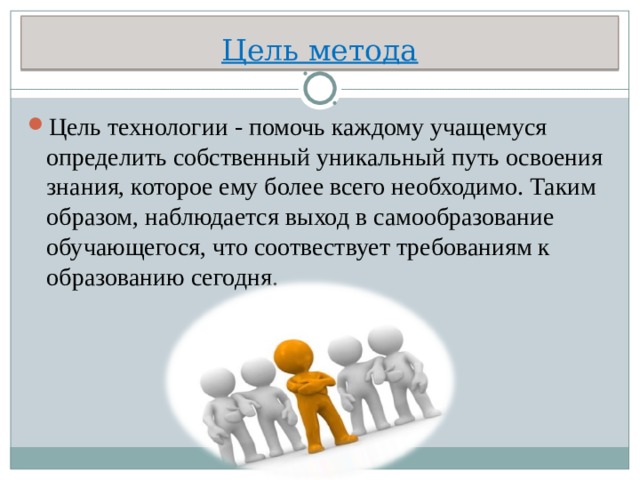 Цель метода Цель технологии - помочь каждому учащемуся определить собственный уникальный путь освоения знания, которое ему более всего необходимо. Таким образом, наблюдается выход в самообразование обучающегося, что соотвествует требованиям к образованию сегодня.  
