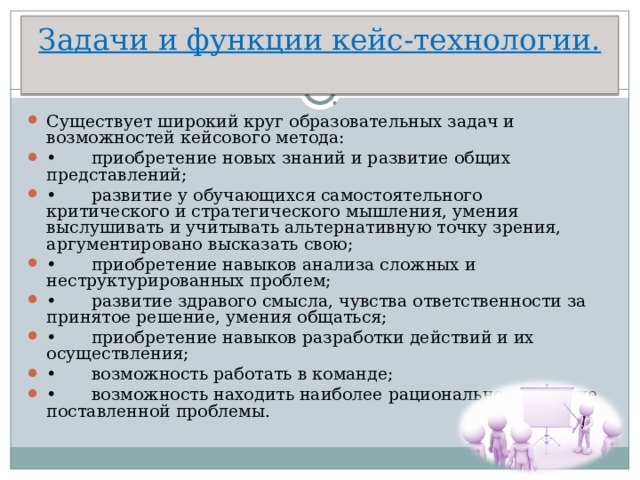 Задачи и функции кейс-технологии.   Существует широкий круг образовательных задач и возможностей кейсового метода: •  приобретение новых знаний и развитие общих представлений; •  развитие у обучающихся самостоятельного критического и стратегического мышления, умения выслушивать и учитывать альтернативную точку зрения, аргументировано высказать свою; •  приобретение навыков анализа сложных и неструктурированных проблем; •  развитие здравого смысла, чувства ответственности за принятое решение, умения общаться; •  приобретение навыков разработки действий и их осуществления; •  возможность работать в команде; •  возможность находить наиболее рациональное решение поставленной проблемы.  