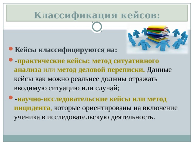 Классификация кейсов: Кейсы классифицируются на: - практические кейсы: метод ситуативного анализа  или  метод деловой переписки.  Данные кейсы как можно реальнее должны отражать вводимую ситуацию или случай; - научно-исследовательские кейсы или метод инцидента , которые ориентированы на включение ученика в исследовательскую деятельность.  