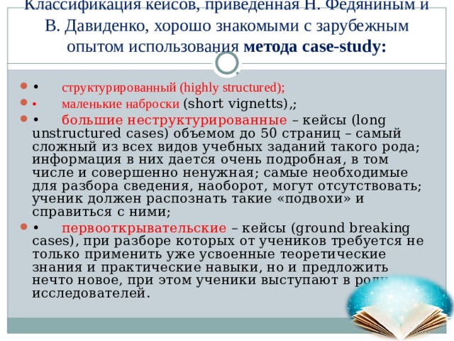 Классификация кейсов, приведенная Н. Федяниным и В. Давиденко, хорошо знакомыми с зарубежным опытом использования  метода case-study:   •  структурированный (highly structured); •  маленькие наброски (short vignetts),; •  большие неструктурированные – кейсы (long unstructured cases) объемом до 50 страниц – самый сложный из всех видов учебных заданий такого рода; информация в них дается очень подробная, в том числе и совершенно ненужная; самые необходимые для разбора сведения, наоборот, могут отсутствовать; ученик должен распознать такие «подвохи» и справиться с ними; •  первооткрывательские – кейсы (ground breaking cases), при разборе которых от учеников требуется не только применить уже усвоенные теоретические знания и практические навыки, но и предложить нечто новое, при этом ученики выступают в роли исследователей.  