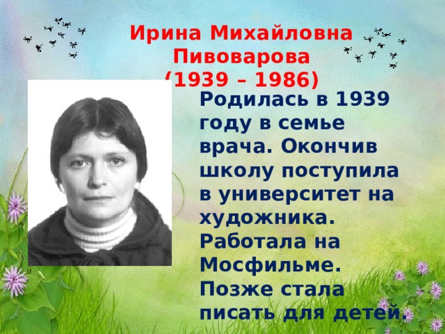 Ирина Михайловна Пивоварова (1939 – 1986) Родилась в 1939 году в семье врача. Окончив школу поступила в университет на художника. Работала на Мосфильме. Позже стала писать для детей. 