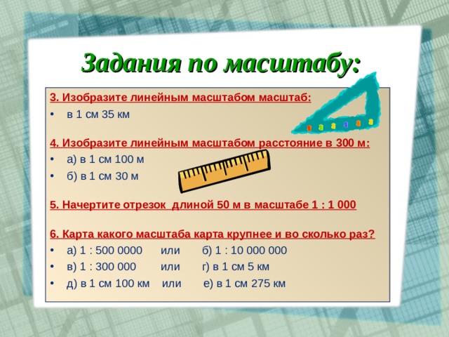 Задания по масштабу: 3. Изобразите линейным масштабом масштаб: в 1 см 35 км  4. Изобразите линейным масштабом расстояние в 300 м: а) в 1 см 100 м б) в 1 см 30 м 5. Начертите отрезок длиной 50 м в масштабе 1 : 1 000  6. Карта какого масштаба карта крупнее и во сколько раз? а) 1 : 500 0000 или б) 1 : 10 000 000 в) 1 : 300 000 или г) в 1 см 5 км д) в 1 см 100 км или е) в 1 см 275 км   