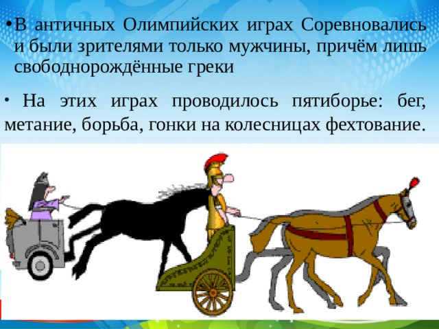 В античных Олимпийских играх Соревновались и были зрителями только мужчины, причём лишь свободнорождённые греки   На этих играх проводилось пятиборье: бег, метание, борьба, гонки на колесницах фехтование. 