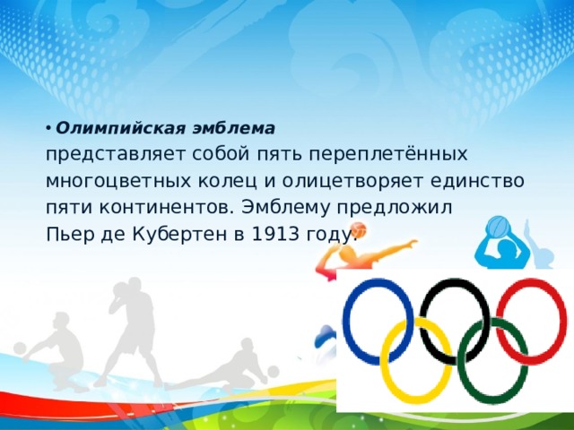 Олимпийская эмблема  представляет собой пять переплетённых многоцветных колец и олицетворяет единство пяти континентов. Эмблему предложил Пьер де Кубертен в 1913 году. 
