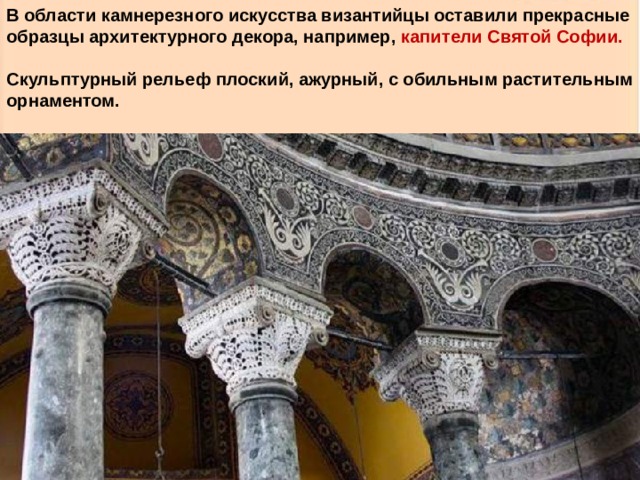 В области камнерезного искусства византийцы оставили прекрасные образцы архитектурного декора, например, капители Святой Софии.  Скульптурный рельеф плоский, ажурный, с обильным растительным орнаментом. 