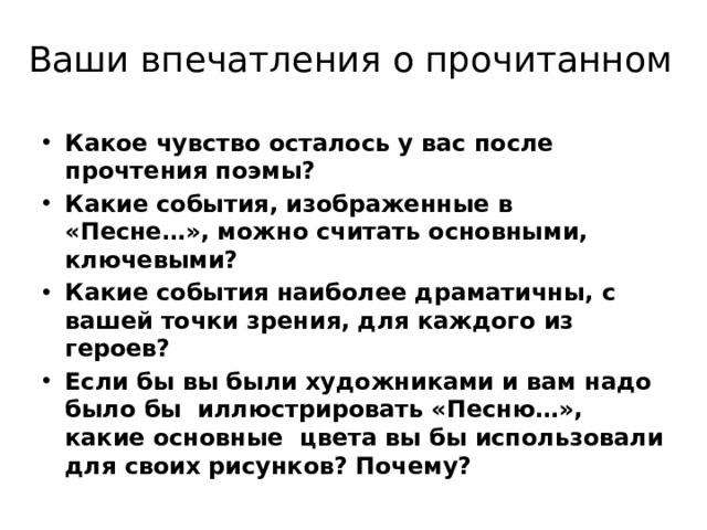 Ваши впечатления о прочитанном Какое чувство осталось у вас после прочтения поэмы? Какие события, изображенные в «Песне…», можно считать основными, ключевыми? Какие события наиболее драматичны, с вашей точки зрения, для каждого из героев? Если бы вы были художниками и вам надо было бы иллюстрировать «Песню…», какие основные цвета вы бы использовали для своих рисунков? Почему?  