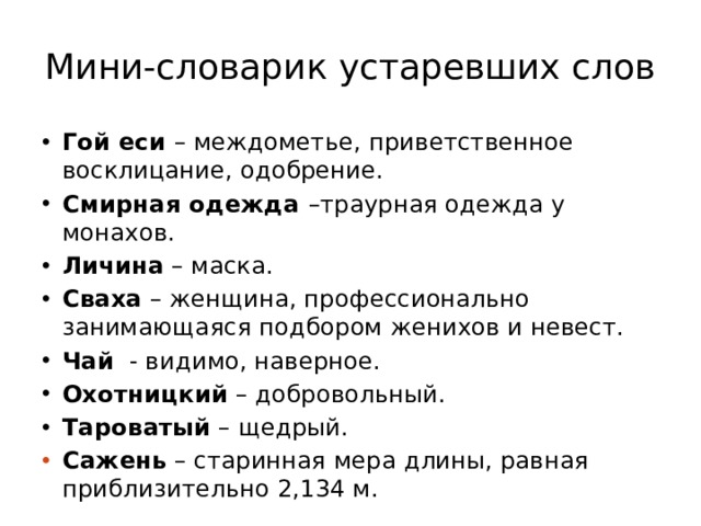 Мини-словарик устаревших слов Гой еси – междометье, приветственное восклицание, одобрение. Смирная одежда –траурная одежда у монахов. Личина – маска. Сваха – женщина, профессионально занимающаяся подбором женихов и невест. Чай - видимо, наверное. Охотницкий – добровольный. Тароватый – щедрый. Сажень – старинная мера длины, равная приблизительно 2,134 м. 