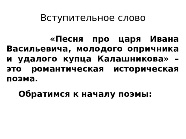 Вступительное слово  «Песня про царя Ивана Васильевича, молодого опричника и удалого купца Калашникова» – это романтическая историческая поэма.  Обратимся к началу поэмы:  