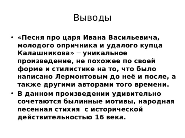 Выводы «Песня про царя Ивана Васильевича, молодого опричника и удалого купца Калашникова» ─ уникальное произведение, не похожее по своей форме и стилистике на то, что было написано Лермонтовым до неё и после, а также другими авторами того времени. В данном произведении удивительно сочетаются былинные мотивы, народная песенная стихия с исторической действительностью 16 века. 