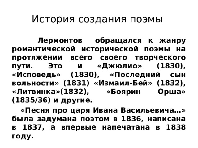 История создания поэмы  Лермонтов обращался к жанру романтической исторической поэмы на протяжении всего своего творческого пути. Это и «Джюлио» (1830), «Исповедь» (1830), «Последний сын вольности» (1831) «Измаил-Бей» (1832), «Литвинка»(1832), «Боярин Орша» (1835/36) и другие.  «Песня про царя Ивана Васильевича…» была задумана поэтом в 1836, написана в 1837, а впервые напечатана в 1838 году. 