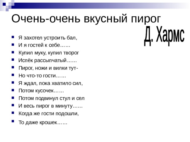 Очень-очень вкусный пирог Я захотел устроить бал, И я гостей к себе…… Купил муку, купил творог Испёк рассыпчатый…… Пирог, ножи и вилки тут- Но что-то гости…… Я ждал, пока хватило сил, Потом кусочек…… Потом подвинул стул и сел И весь пирог в минуту…… Когда же гости подошли, То даже крошек……  