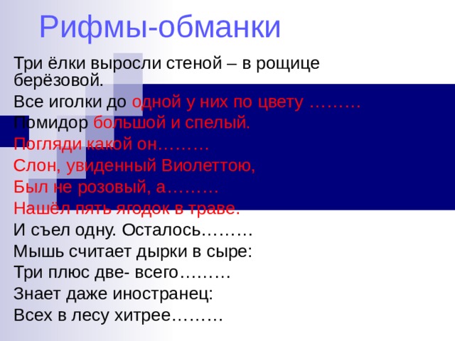 Рифмы-обманки Три ёлки выросли стеной – в рощице берёзовой. Все иголки до одной у них по цвету ……… Помидор большой и спелый. Погляди какой он……… Слон, увиденный Виолеттою, Был не розовый, а……… Нашёл пять ягодок в траве. И съел одну. Осталось……… Мышь считает дырки в сыре: Три плюс две- всего……… Знает даже иностранец: Всех в лесу хитрее……… 