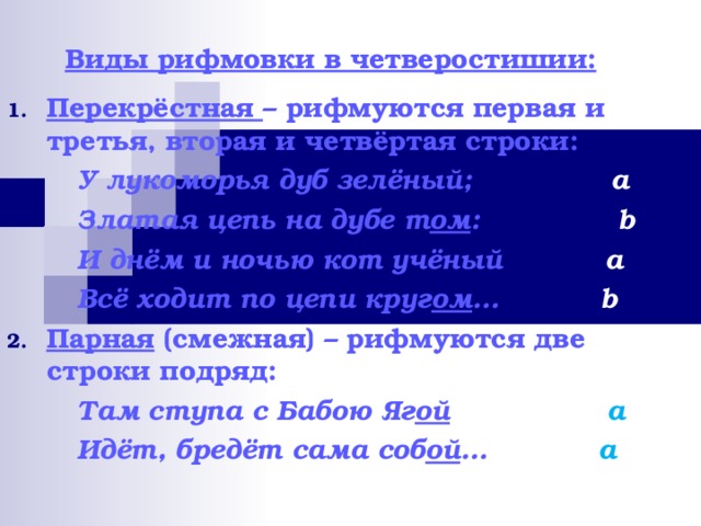 Виды рифмовки в четверостишии:   Перекрёстная – рифмуются первая и третья, вторая и четвёртая строки:   У лукоморья дуб зелёный;   a   Златая цепь на дубе т ом :   b   И днём и ночью кот учёный  a   Всё ходит по цепи круг ом …  b Парная (смежная) – рифмуются две строки подряд:   Там ступа с Бабою Яг ой  a   Идёт, бредёт сама соб ой …  a 