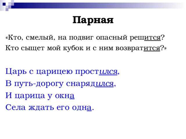 Парная «Кто, смелый, на подвиг опасный реш ится ? Кто сыщет мой кубок и с ним возврат ится ?» Царь с царицею прост ился , В путь-дорогу снаряд ился , И царица у окн а  Села ждать его одн а . 