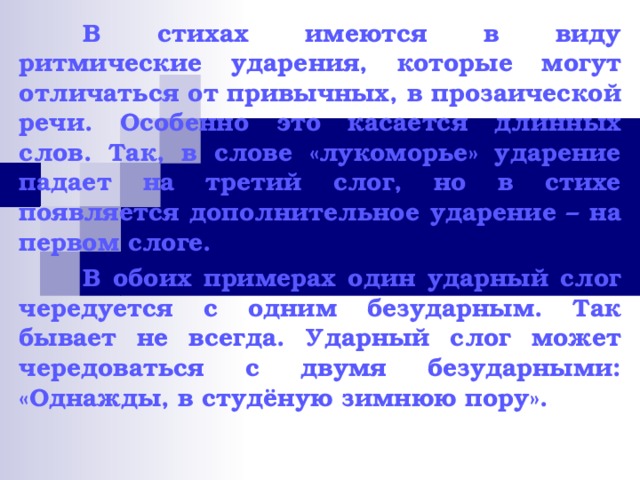  В стихах имеются в виду ритмические ударения, которые могут отличаться от привычных, в прозаической речи. Особенно это касается длинных слов. Так, в слове «лукоморье» ударение падает на третий слог, но в стихе появляется дополнительное ударение – на первом слоге.  В обоих примерах один ударный слог чередуется с одним безударным. Так бывает не всегда. Ударный слог может чередоваться с двумя безударными: «Однажды, в студёную зимнюю пору».  