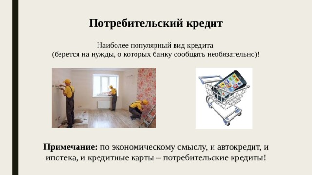 Потребительский кредит Наиболее популярный вид кредита (берется на нужды, о которых банку сообщать необязательно)! Примечание: по экономическому смыслу, и автокредит, и ипотека, и кредитные карты – потребительские кредиты! 