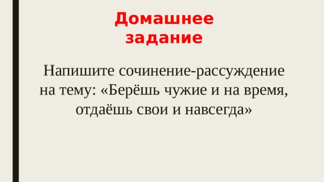 Домашнее задание Напишите сочинение-рассуждение на тему: «Берёшь чужие и на время, отдаёшь свои и навсегда» 