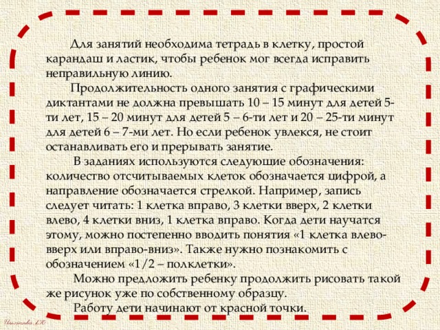  Для занятий необходима тетрадь в клетку, простой карандаш и ластик, чтобы ребенок мог всегда исправить неправильную линию.  Продолжительность одного занятия с графическими диктантами не должна превышать 10 – 15 минут для детей 5-ти лет, 15 – 20 минут для детей 5 – 6-ти лет и 20 – 25-ти минут для детей 6 – 7-ми лет. Но если ребенок увлекся, не стоит останавливать его и прерывать занятие.  В заданиях используются следующие обозначения: количество отсчитываемых клеток обозначается цифрой, а направление обозначается стрелкой. Например, запись следует читать: 1 клетка вправо, 3 клетки вверх, 2 клетки влево, 4 клетки вниз, 1 клетка вправо. Когда дети научатся этому, можно постепенно вводить понятия «1 клетка влево-вверх или вправо-вниз». Также нужно познакомить с обозначением «1/2 – полклетки».  Можно предложить ребенку продолжить рисовать такой же рисунок уже по собственному образцу.  Работу дети начинают от красной точки. 