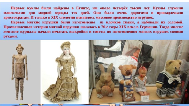  Первые куклы были найдены в Египте, им около четырёх тысяч лет. Куклы служили манекенами для модной одежды тех дней. Они были очень дорогими и принадлежали аристократам. И только в XIX столетии появилось массовое производство игрушек.   Первые мягкие игрушки были изготовлены из клочков ткани, а набивали их соломой. Промышленная история мягкой игрушки началась в 70-е годы XIX века в Германии. Тогда многие женские журналы начали печатать выкройки и советы по изготовлению мягких игрушек своими руками . 